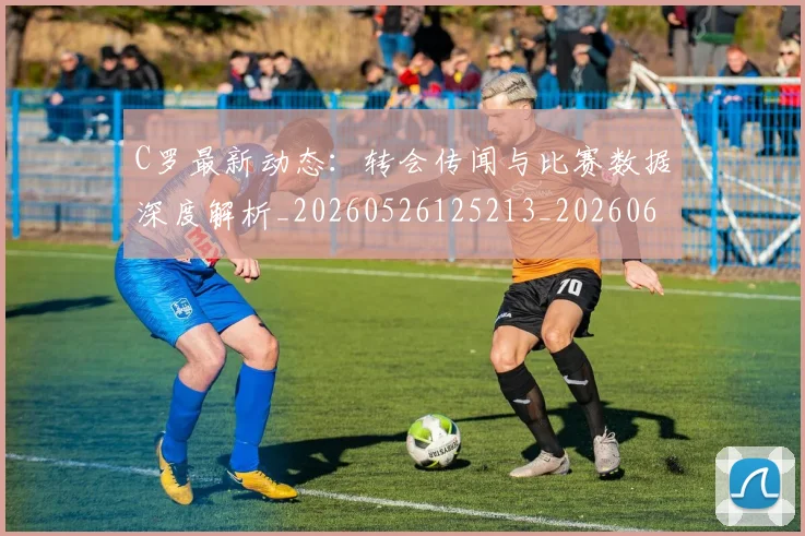 C罗最新动态：转会传闻与比赛数据深度解析_20260526125213_20260606165432
