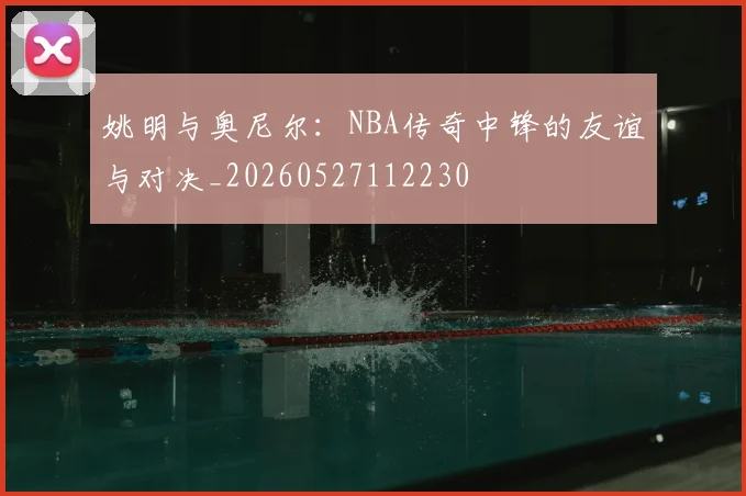 姚明与奥尼尔：NBA传奇中锋的友谊与对决_20260527112230