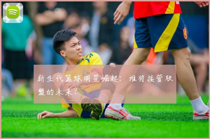 新生代篮球明星崛起：谁将接管联盟的未来？
