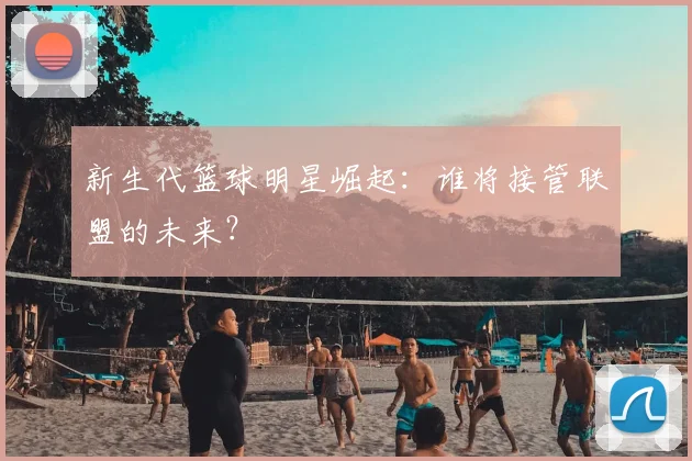 新生代篮球明星崛起：谁将接管联盟的未来？