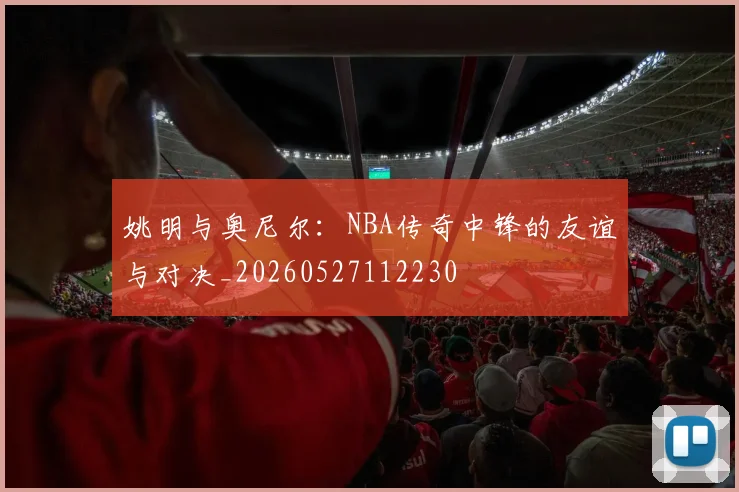 姚明与奥尼尔：NBA传奇中锋的友谊与对决_20260527112230