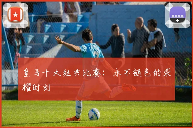 皇马十大经典比赛：永不褪色的荣耀时刻